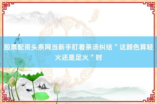 股票配资头条网当新手盯着茶汤纠结＂这颜色算轻火还是足火＂时