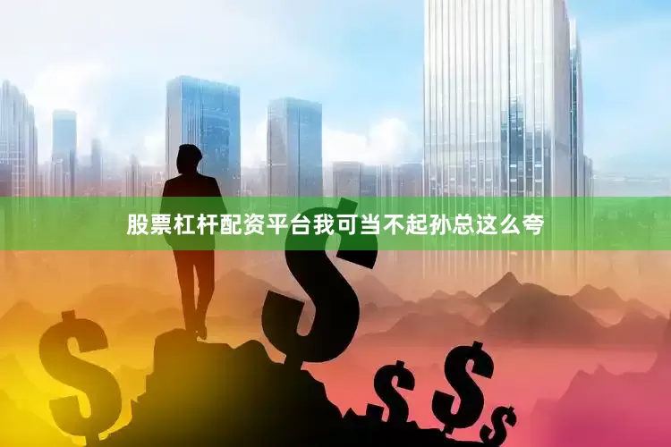 股票杠杆配资平台我可当不起孙总这么夸