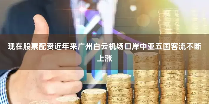 现在股票配资近年来广州白云机场口岸中亚五国客流不断上涨