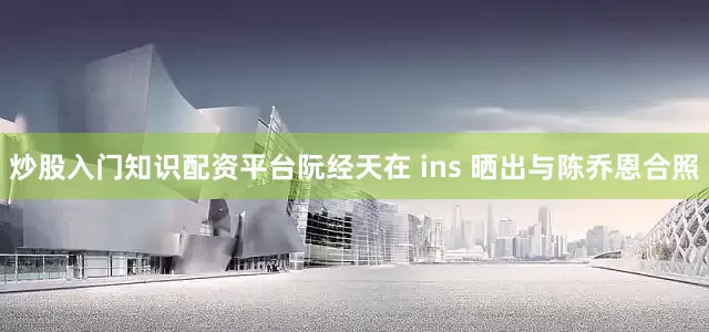 炒股入门知识配资平台阮经天在 ins 晒出与陈乔恩合照