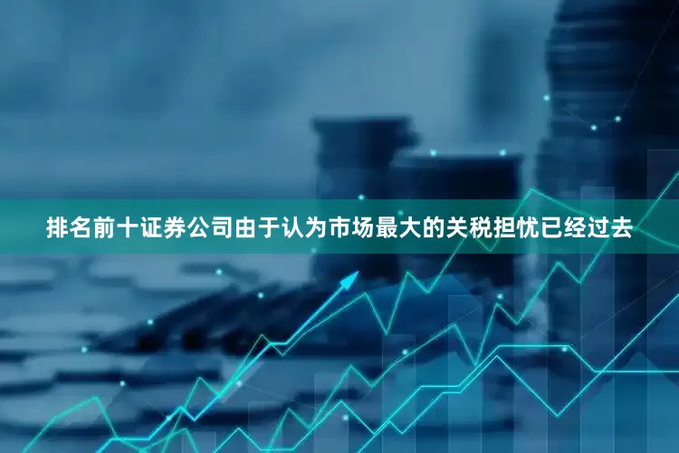 排名前十证券公司由于认为市场最大的关税担忧已经过去