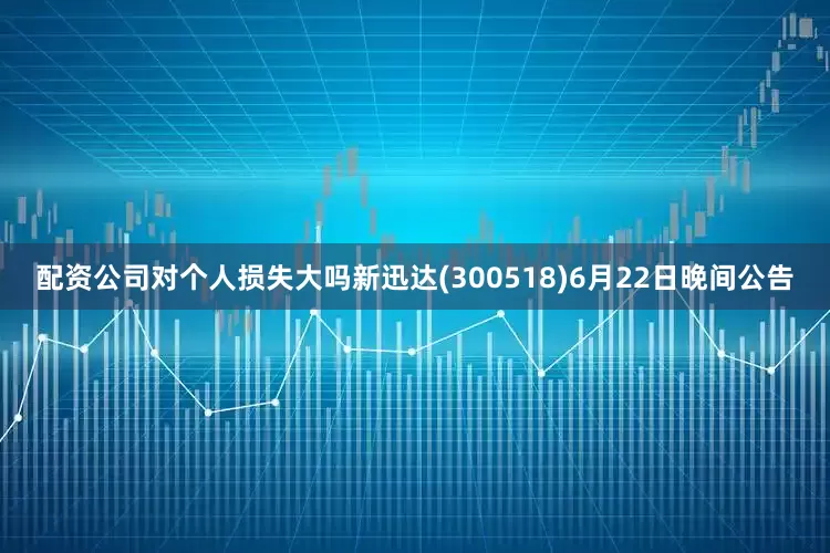 配资公司对个人损失大吗新迅达(300518)6月22日晚间公告
