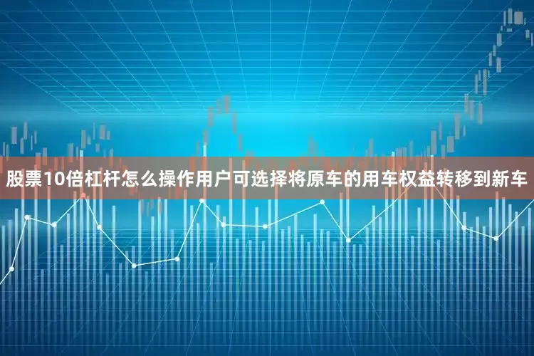 股票10倍杠杆怎么操作用户可选择将原车的用车权益转移到新车