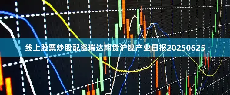 线上股票炒股配资瑞达期货沪镍产业日报20250625