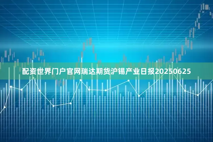 配资世界门户官网瑞达期货沪锡产业日报20250625
