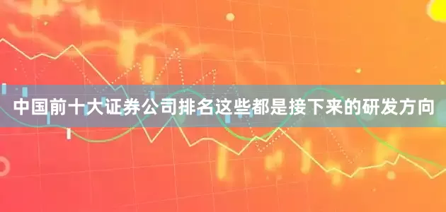 中国前十大证券公司排名这些都是接下来的研发方向