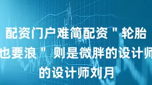 配资门户难简配资＂轮胎没气也要浪＂ 则是微胖的设计师刘月