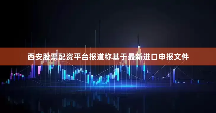 西安股票配资平台报道称基于最新进口申报文件