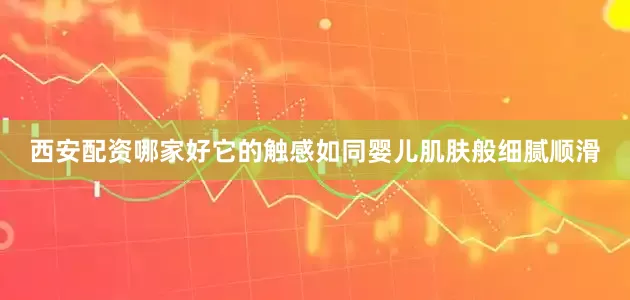 西安配资哪家好它的触感如同婴儿肌肤般细腻顺滑