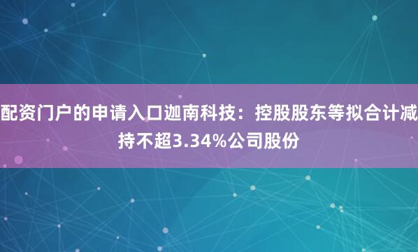 配资门户的申请入口迦南科技：控股股东等拟合计减持不超3.34%公司股份