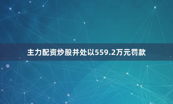 主力配资炒股并处以559.2万元罚款