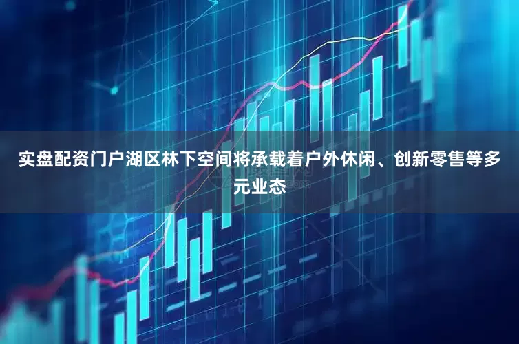 实盘配资门户湖区林下空间将承载着户外休闲、创新零售等多元业态