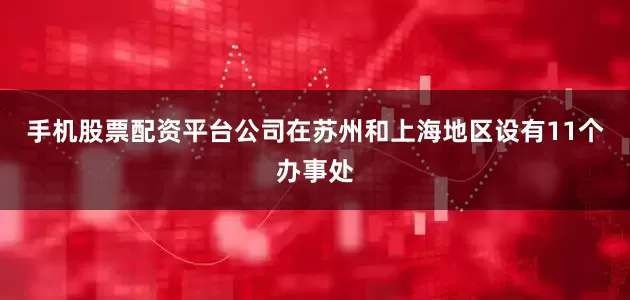 手机股票配资平台公司在苏州和上海地区设有11个办事处