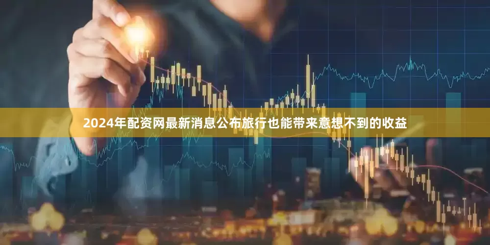 2024年配资网最新消息公布旅行也能带来意想不到的收益